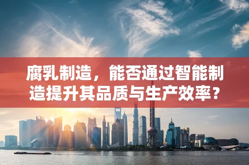 腐乳制造，能否通过智能制造提升其品质与生产效率？