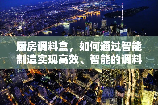 厨房调料盒，如何通过智能制造实现高效、智能的调料管理？