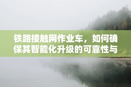 铁路接触网作业车，如何确保其智能化升级的可靠性与安全性？