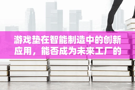 游戏垫在智能制造中的创新应用，能否成为未来工厂的‘智能地垫’？
