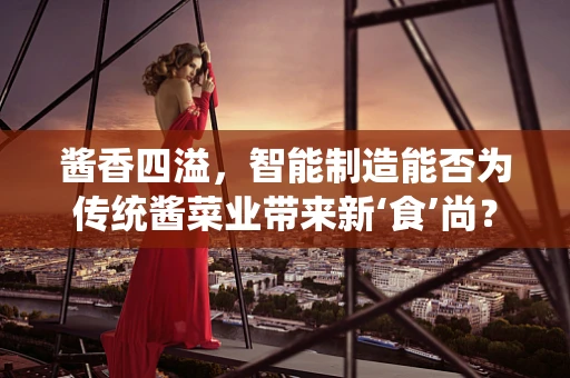 酱香四溢，智能制造能否为传统酱菜业带来新‘食’尚？