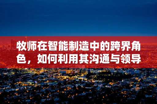 牧师在智能制造中的跨界角色，如何利用其沟通与领导力促进技术融合？