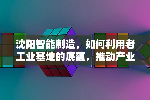 沈阳智能制造，如何利用老工业基地的底蕴，推动产业升级？