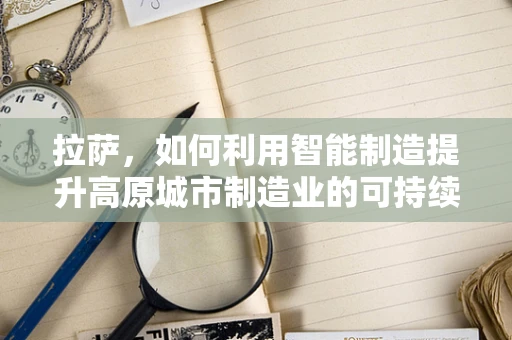 拉萨，如何利用智能制造提升高原城市制造业的可持续发展？