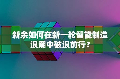 新余如何在新一轮智能制造浪潮中破浪前行？