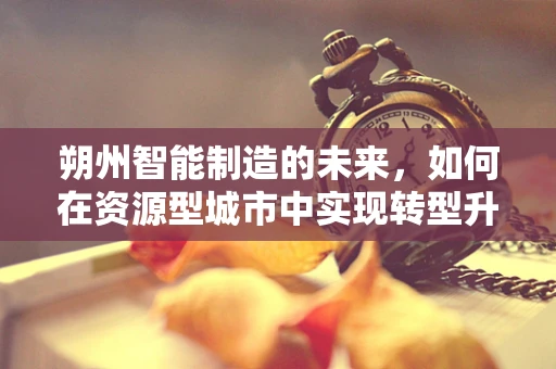 朔州智能制造的未来，如何在资源型城市中实现转型升级？