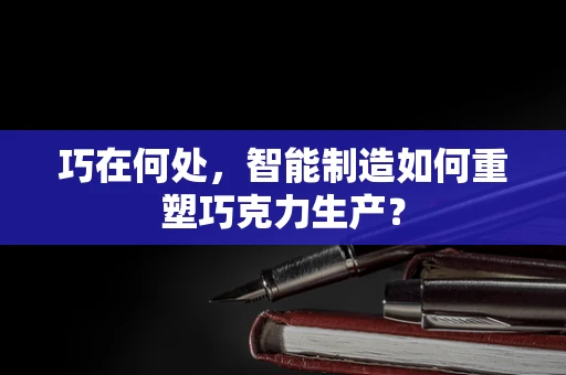 巧在何处，智能制造如何重塑巧克力生产？