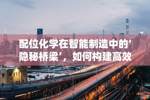 配位化学在智能制造中的‘隐秘桥梁’，如何构建高效协同的智能系统？