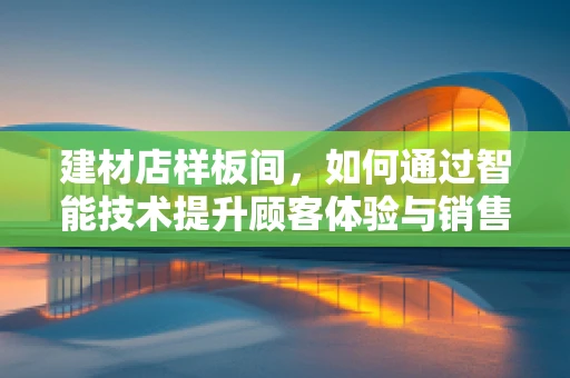 建材店样板间，如何通过智能技术提升顾客体验与销售转化？