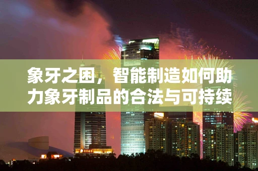 象牙之困，智能制造如何助力象牙制品的合法与可持续利用？