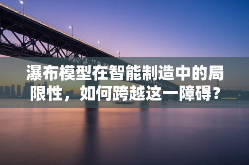 瀑布模型在智能制造中的局限性，如何跨越这一障碍？
