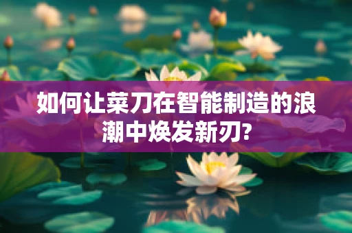 如何让菜刀在智能制造的浪潮中焕发新刃?