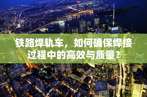 铁路焊轨车，如何确保焊接过程中的高效与质量？