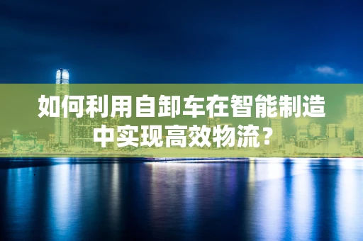 如何利用自卸车在智能制造中实现高效物流？