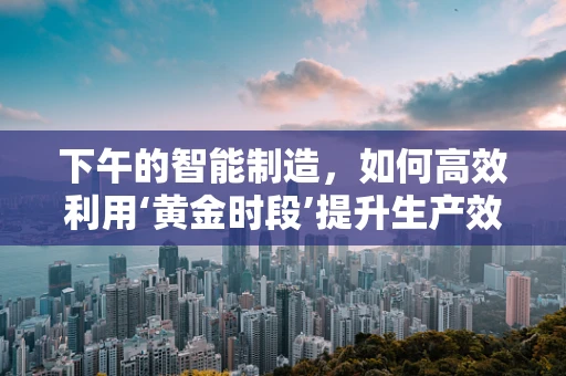 下午的智能制造，如何高效利用‘黄金时段’提升生产效率？