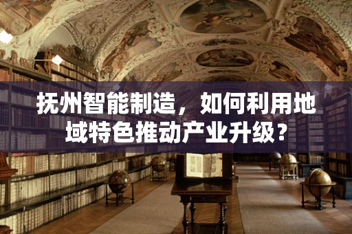 抚州智能制造，如何利用地域特色推动产业升级？