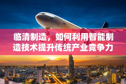 临清制造，如何利用智能制造技术提升传统产业竞争力？