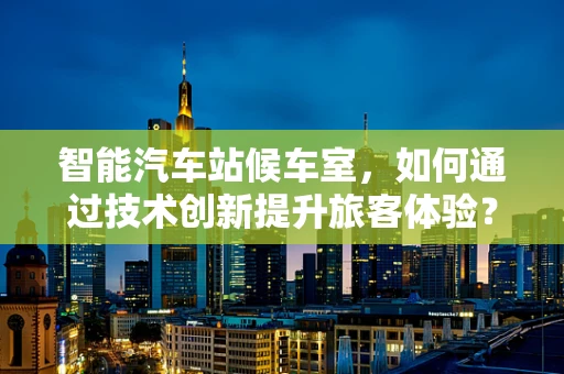 智能汽车站候车室，如何通过技术创新提升旅客体验？