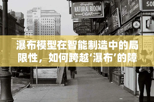 瀑布模型在智能制造中的局限性，如何跨越‘瀑布’的障碍？