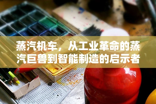 蒸汽机车，从工业革命的蒸汽巨兽到智能制造的启示者？