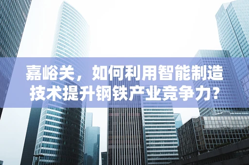 嘉峪关，如何利用智能制造技术提升钢铁产业竞争力？