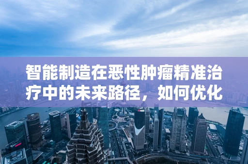智能制造在恶性肿瘤精准治疗中的未来路径，如何优化个性化治疗方案？
