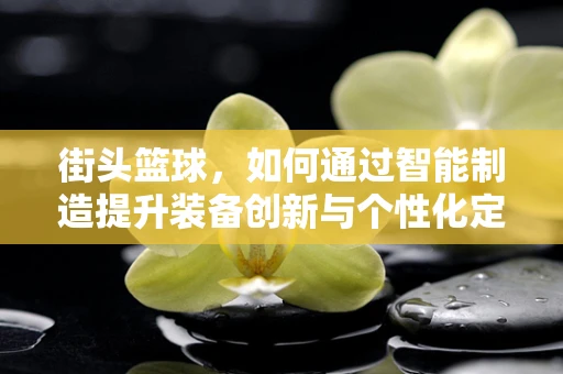 街头篮球，如何通过智能制造提升装备创新与个性化定制？