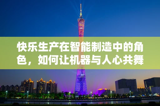 快乐生产在智能制造中的角色，如何让机器与人心共舞？