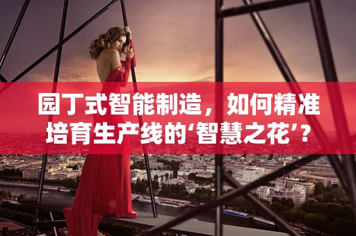 园丁式智能制造，如何精准培育生产线的‘智慧之花’？