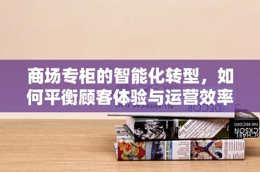 商场专柜的智能化转型，如何平衡顾客体验与运营效率？