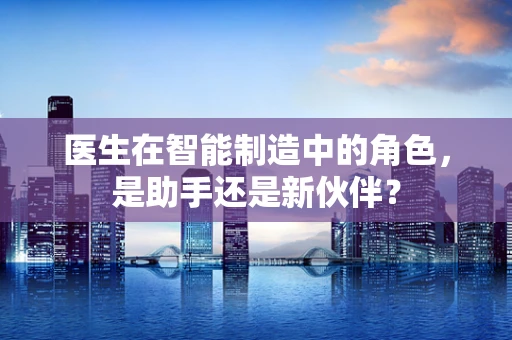 医生在智能制造中的角色，是助手还是新伙伴？