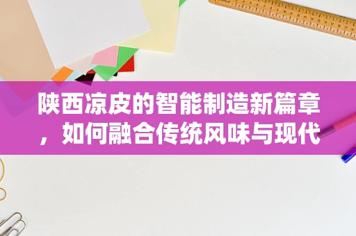 陕西凉皮的智能制造新篇章，如何融合传统风味与现代生产技术？