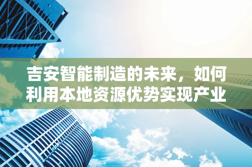 吉安智能制造的未来，如何利用本地资源优势实现产业升级？