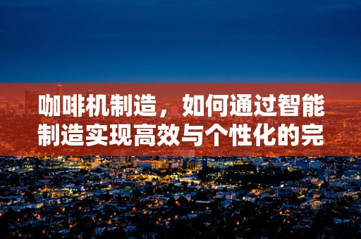 咖啡机制造，如何通过智能制造实现高效与个性化的完美融合？