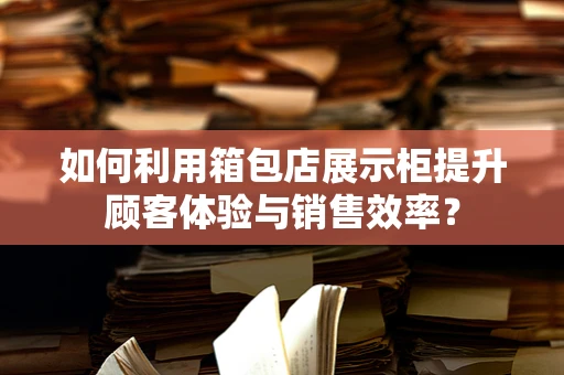 如何利用箱包店展示柜提升顾客体验与销售效率？