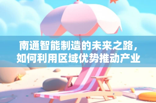 南通智能制造的未来之路，如何利用区域优势推动产业升级？