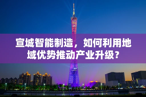 宣城智能制造，如何利用地域优势推动产业升级？