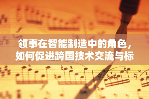 领事在智能制造中的角色，如何促进跨国技术交流与标准化？