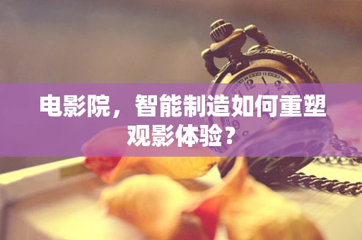 电影院，智能制造如何重塑观影体验？