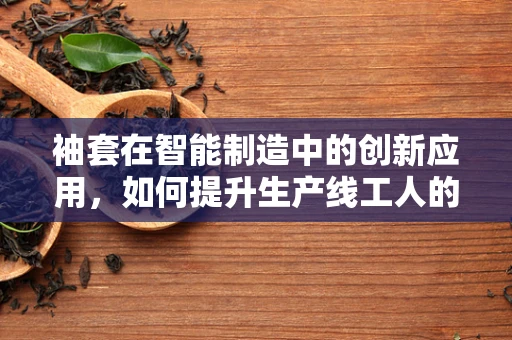 袖套在智能制造中的创新应用，如何提升生产线工人的安全与卫生？