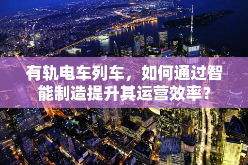 有轨电车列车，如何通过智能制造提升其运营效率？