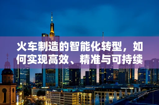 火车制造的智能化转型，如何实现高效、精准与可持续？