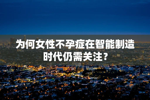 为何女性不孕症在智能制造时代仍需关注？