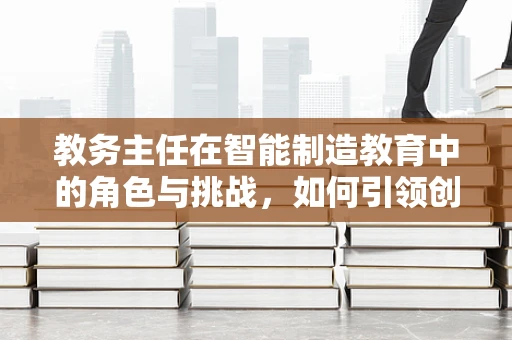 教务主任在智能制造教育中的角色与挑战，如何引领创新与变革？