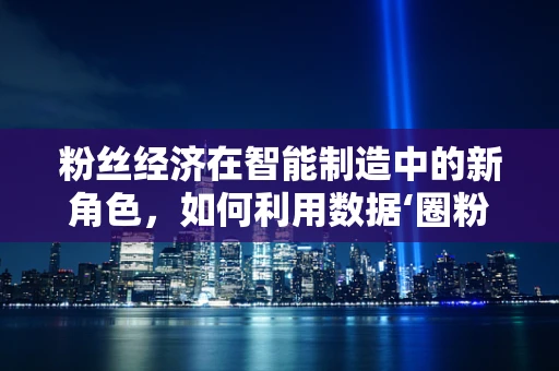 粉丝经济在智能制造中的新角色，如何利用数据‘圈粉’？