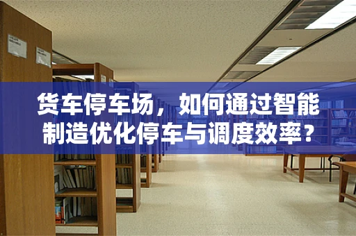 货车停车场，如何通过智能制造优化停车与调度效率？