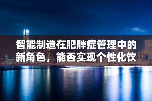 智能制造在肥胖症管理中的新角色，能否实现个性化饮食与健康监测的精准融合？
