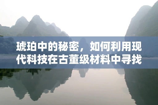琥珀中的秘密，如何利用现代科技在古董级材料中寻找智能制造的灵感？