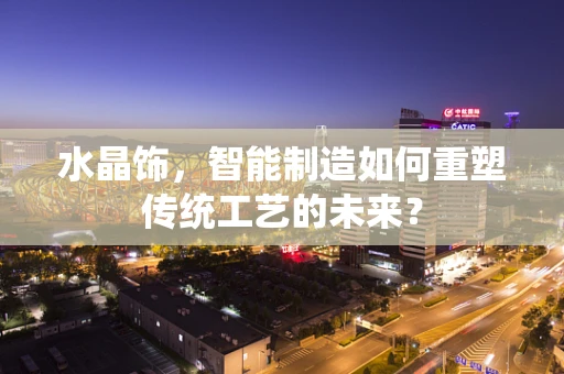 水晶饰，智能制造如何重塑传统工艺的未来？