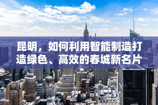 昆明，如何利用智能制造打造绿色、高效的春城新名片？